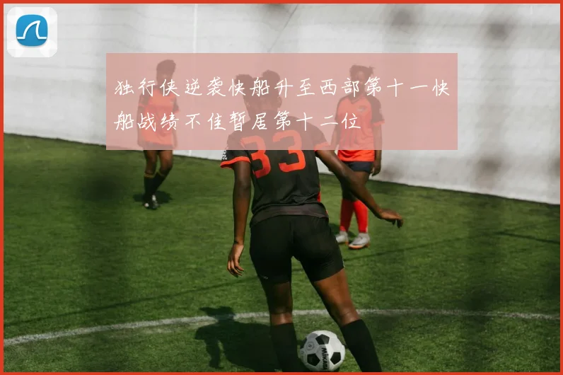 独行侠逆袭快船升至西部第十一快船战绩不佳暂居第十二位