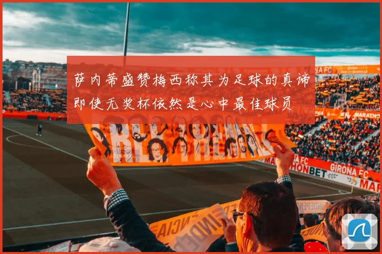 萨内蒂盛赞梅西称其为足球的真谛即使无奖杯依然是心中最佳球员