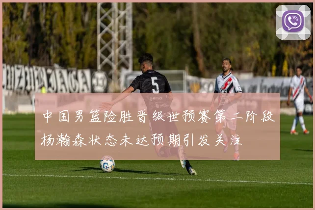 中国男篮险胜晋级世预赛第二阶段杨瀚森状态未达预期引发关注