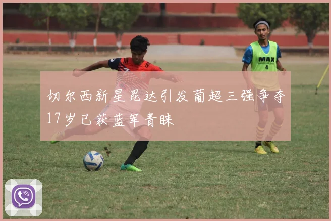 切尔西新星昆达引发葡超三强争夺17岁已获蓝军青睐