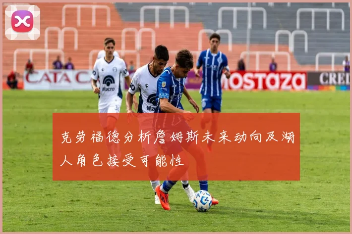 克劳福德分析詹姆斯未来动向及湖人角色接受可能性