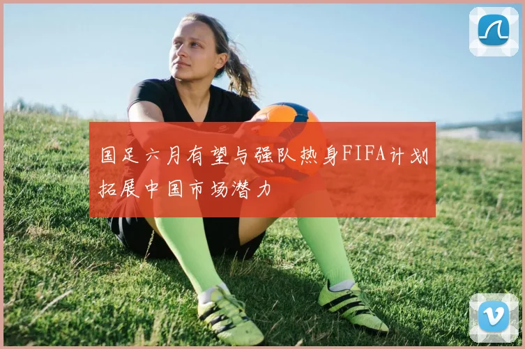 国足六月有望与强队热身FIFA计划拓展中国市场潜力