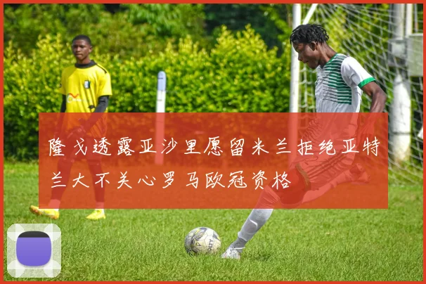 隆戈透露亚沙里愿留米兰拒绝亚特兰大不关心罗马欧冠资格