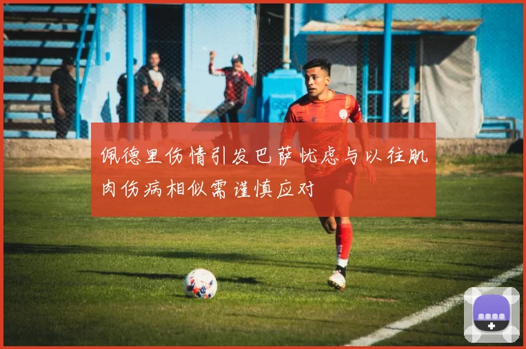 佩德里伤情引发巴萨忧虑与以往肌肉伤病相似需谨慎应对