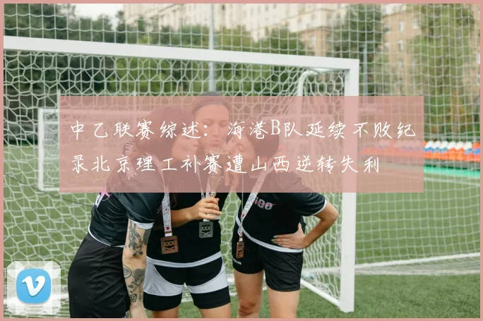中乙联赛综述：海港B队延续不败纪录北京理工补赛遭山西逆转失利
