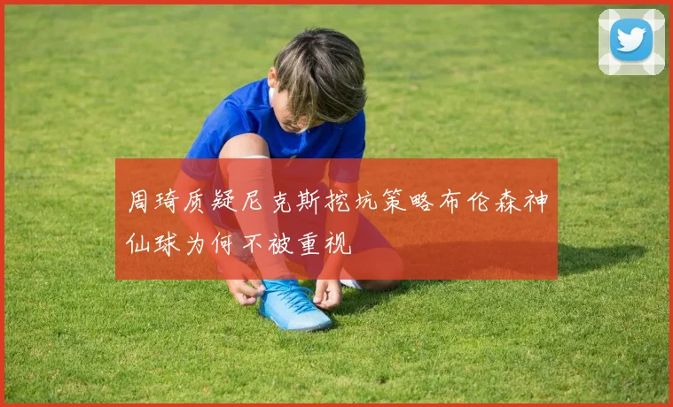 周琦质疑尼克斯挖坑策略布伦森神仙球为何不被重视