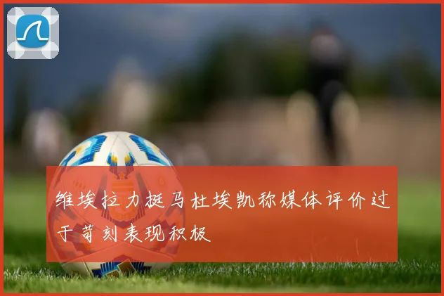 维埃拉力挺马杜埃凯称媒体评价过于苛刻表现积极