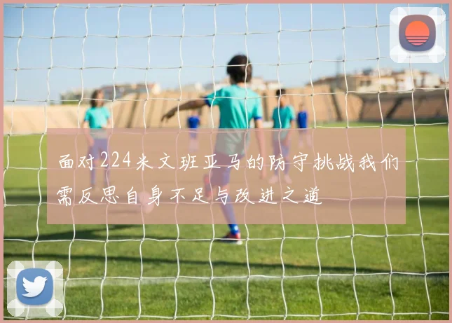 面对224米文班亚马的防守挑战我们需反思自身不足与改进之道