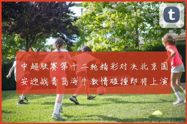 中超联赛第十二轮精彩对决北京国安迎战青岛海牛激情碰撞即将上演