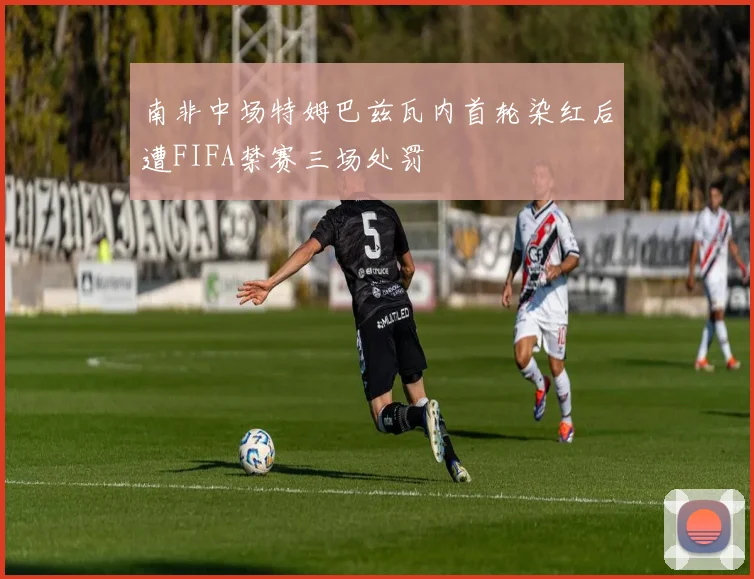 南非中场特姆巴兹瓦内首轮染红后遭FIFA禁赛三场处罚