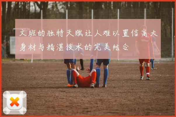 文班的独特天赋让人难以置信高大身材与精湛技术的完美结合