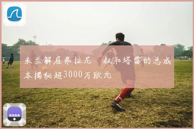 米兰解雇弗拉尼囧叔和塔雷的总成本揭秘超3000万欧元