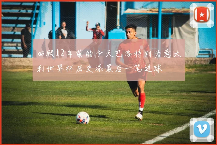 回顾12年前的今天巴洛特利为意大利世界杯历史添最后一笔进球
