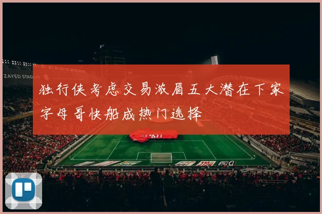 独行侠考虑交易浓眉五大潜在下家字母哥快船成热门选择