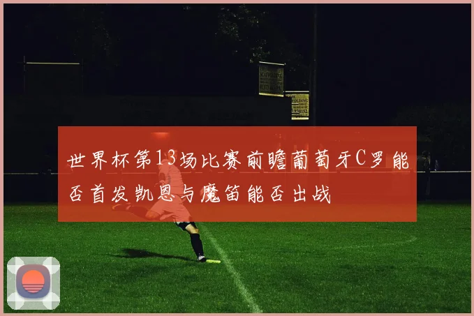 世界杯第13场比赛前瞻葡萄牙C罗能否首发凯恩与魔笛能否出战