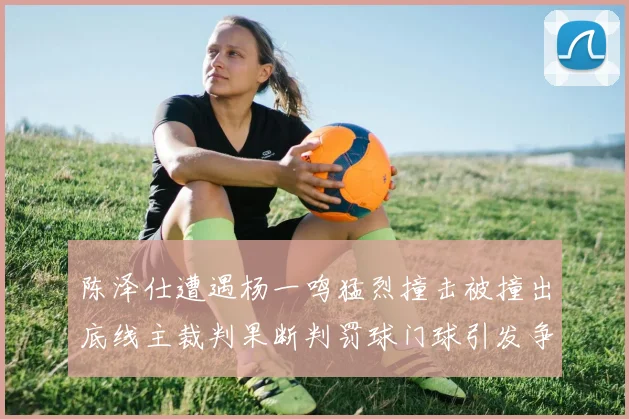陈泽仕遭遇杨一鸣猛烈撞击被撞出底线主裁判果断判罚球门球引发争议