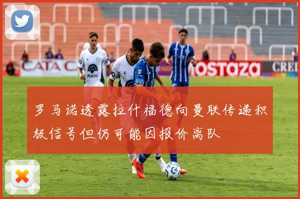 罗马诺透露拉什福德向曼联传递积极信号但仍可能因报价离队