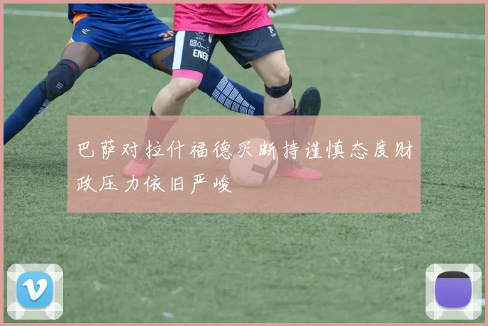 巴萨对拉什福德买断持谨慎态度财政压力依旧严峻