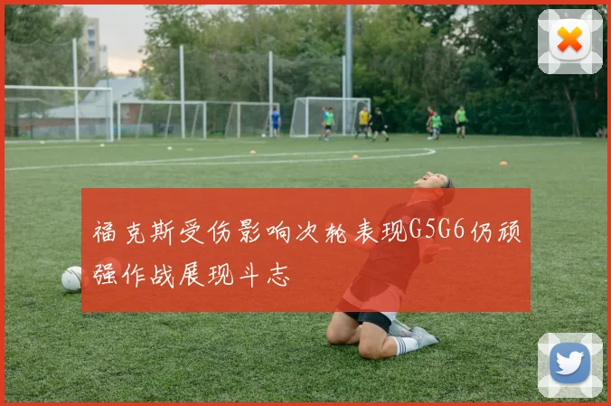 福克斯受伤影响次轮表现G5G6仍顽强作战展现斗志