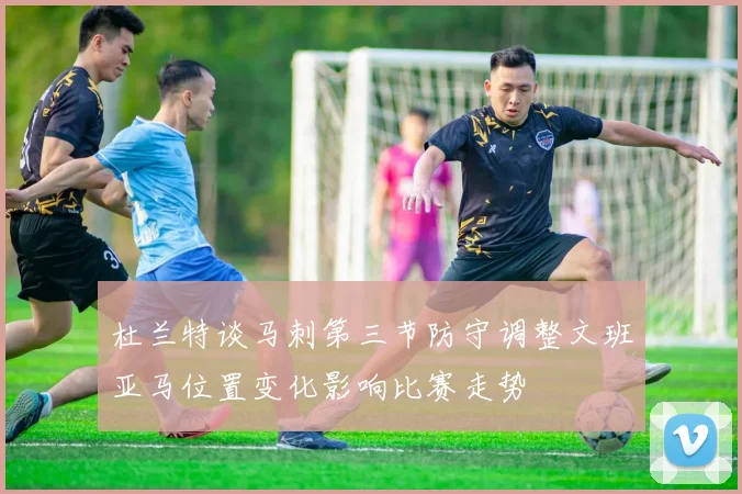 杜兰特谈马刺第三节防守调整文班亚马位置变化影响比赛走势