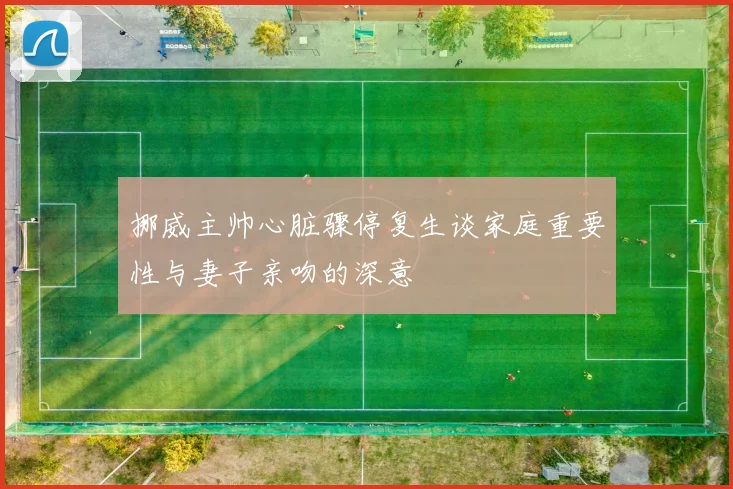 挪威主帅心脏骤停复生谈家庭重要性与妻子亲吻的深意