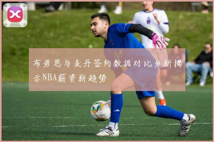 布劳恩与麦丹签约数据对比分析揭示NBA薪资新趋势