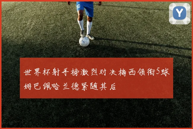 世界杯射手榜激烈对决梅西领衔5球姆巴佩哈兰德紧随其后