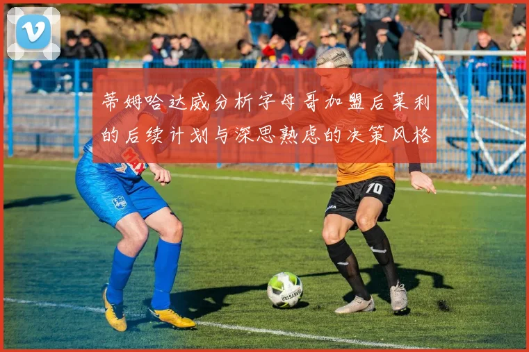 蒂姆哈达威分析字母哥加盟后莱利的后续计划与深思熟虑的决策风格
