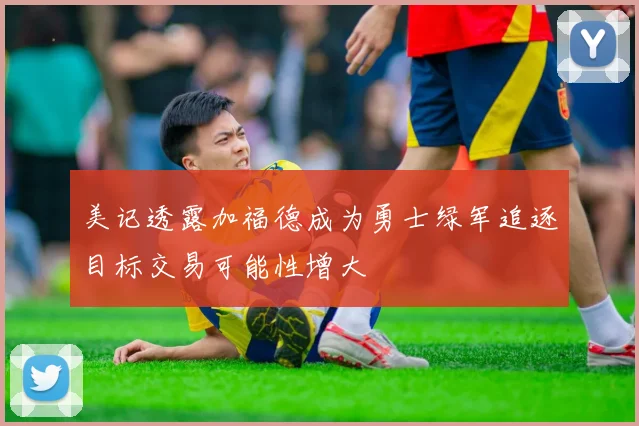 美记透露加福德成为勇士绿军追逐目标交易可能性增大