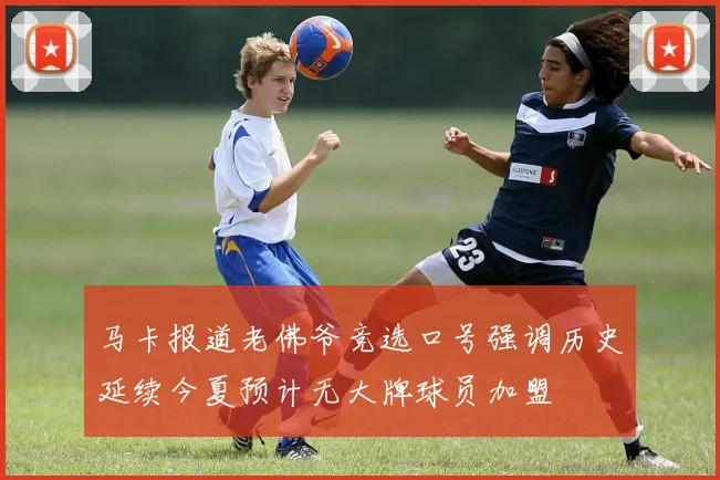 马卡报道老佛爷竞选口号强调历史延续今夏预计无大牌球员加盟